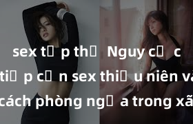 sex tập thể Nguy cơ của việc tiếp cận sex thiếu niên và cách phòng ngừa trong xã hội hiện đại