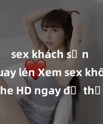 sex khách sạn bị quay lén Xem sex không che HD ngay để thỏa mãn cơn khát tình dục của bạn! Video chất lượng cao, cảnh quay rõ nét, sẽ khiến bạn không thể rời mắt! Hãy trải nghiệm ngay!