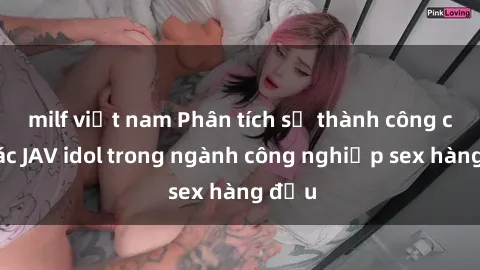 milf việt nam Phân tích sự thành công của các JAV idol trong ngành công nghiệp sex hàng đầu