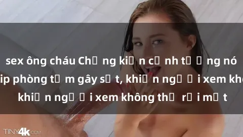 sex ông cháu Chứng kiến cảnh tượng nóng bỏng trong clip phòng tắm gây sốt, khiến người xem không thể rời mắt