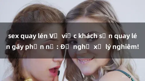 sex quay lén Vụ việc khách sạn quay lén gây phẫn nộ: Đề nghị xử lý nghiêm!