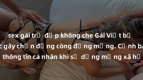 sex gái trẻ đẹp không che Gái Việt bị lộ clip sex: Sự việc gây chấn động công đồng mạng. Cảnh báo nguy cơ rò rỉ thông tin cá nhân khi sử dụng mạng xã hội. Đề phòng và chống lại hành vi xâm phạm quyền 