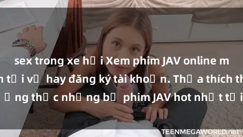 sex trong xe hơi Xem phim JAV online miễn phí, không cần tải về hay đăng ký tài khoản. Thỏa thích thưởng thức những bộ phim JAV hot nhất tại website chất lượng cao.
