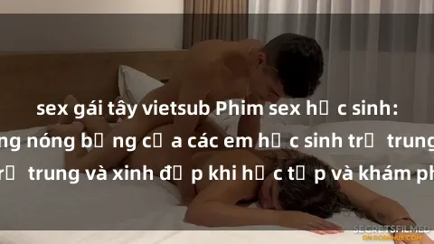sex gái tây vietsub Phim sex học sinh: Những cảnh tưởng nóng bỏng của các em học sinh trẻ trung và xinh đẹp khi học tập và khám phá tình dục