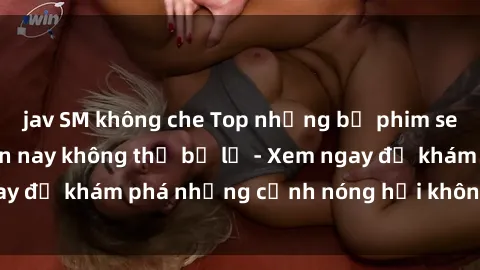 jav SM không che Top những bộ phim sex Mỹ hot nhất hiện nay không thể bỏ lỡ - Xem ngay để khám phá những cảnh nóng hổi không thể quên!