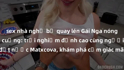 sex nhà nghỉ bị quay lén Gái Nga nóng bỏng làm tình điên cuồng: trải nghiệm đỉnh cao cùng người đẹp đất nước Matxcova, khám phá cảm giác mãnh liệt đến từ phương Đông.