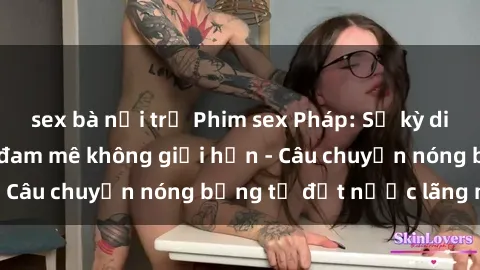 sex bà nội trợ Phim sex Pháp: Sự kỳ diệu của tình yêu và đam mê không giới hạn - Câu chuyện nóng bỏng từ đất nước lãng mạn