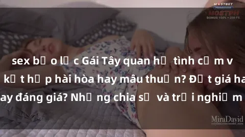 sex bạo lực Gái Tây quan hệ tình cảm với người Việt: Sự kết hợp hài hòa hay mâu thuẫn? Đắt giá hay đáng giá? Những chia sẻ và trải nghiệm thực sự từ bản thân.