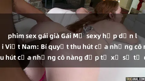 phim sex gái già Gái Mỹ sexy hấp dẫn làm mưa làm gió tại Việt Nam: Bí quyết thu hút của những cô nàng đẹp từ xứ sở tự do
