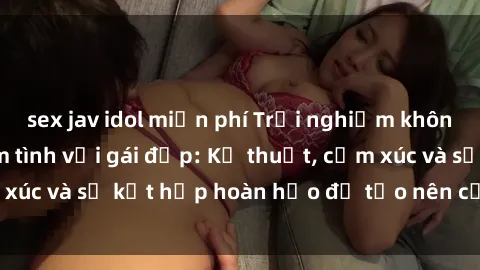 sex jav idol miễn phí Trải nghiệm không thể quên khi làm tình với gái đẹp: Kỹ thuật, cảm xúc và sự kết hợp hoàn hảo để tạo nên cảm giác đê mê.