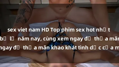 sex viet nam HD Top phim sex hot nhất mà bạn không thể bỏ lỡ năm nay, cùng xem ngay để thỏa mãn khao khát tình dục của mình!