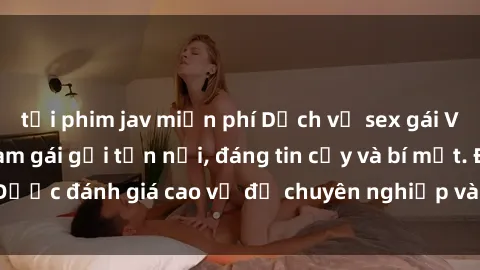 tải phim jav miễn phí Dịch vụ sex gái Việt chất lượng, làm gái gọi tận nơi, đáng tin cậy và bí mật. Được đánh giá cao về độ chuyên nghiệp và sự phục vụ tận tình.