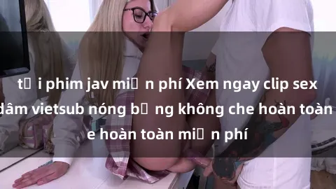 tải phim jav miễn phí Xem ngay clip sex gái mại dâm vietsub nóng bỏng không che hoàn toàn miễn phí
