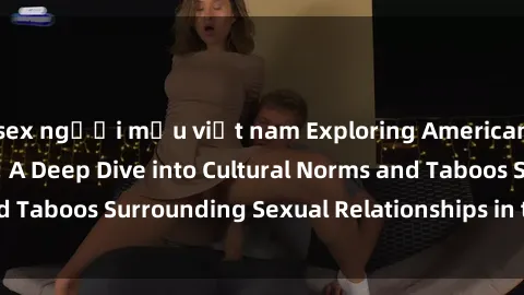 sex người mẫu việt nam Exploring American's Views on Sex: A Deep Dive into Cultural Norms and Taboos Surrounding Sexual Relationships in the United States