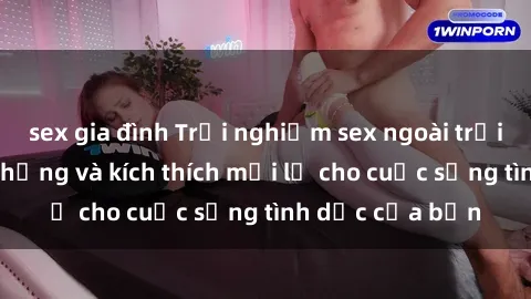 sex gia đình Trải nghiệm sex ngoài trời: cách tạo cảm hứng và kích thích mới lạ cho cuộc sống tình dục của bạn