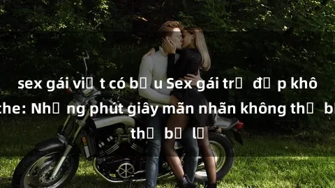 sex gái việt có bầu Sex gái trẻ đẹp không che: Những phút giây mãn nhãn không thể bỏ lỡ