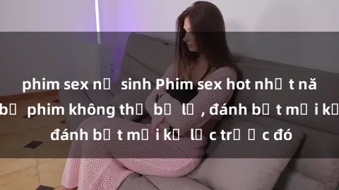 phim sex nữ sinh Phim sex hot nhất năm  Top những bộ phim không thể bỏ lỡ, đánh bật mọi kỷ lục trước đó