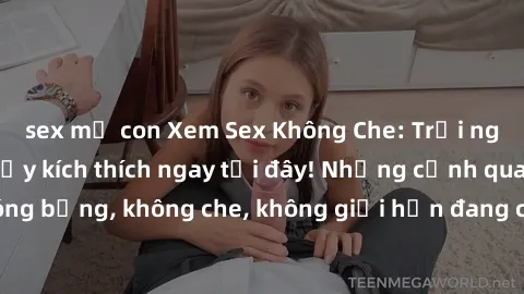 sex mẹ con Xem Sex Không Che: Trải nghiệm mới lạ và đầy kích thích ngay tại đây! Những cảnh quay nóng bỏng, không che, không giới hạn đang chờ đón bạn. Đừng bỏ lỡ!