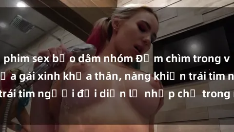 phim sex bạo dâm nhóm Đắm chìm trong vẻ đẹp tự nhiên của gái xinh khỏa thân, nàng khiến trái tim người đối diện lỡ nhịp chỉ trong một cái nhìn.