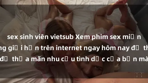 sex sinh viên vietsub Xem phim sex miễn phí hoàn toàn không giới hạn trên internet ngay hôm nay để thỏa mãn nhu cầu tình dục của bạn mà không tốn chi phí.
