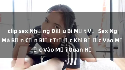 clip sex Những Điều Bí Mật Về Sex Người Lớn Mà Bạn Cần Biết Trước Khi Bước Vào Mối Quan Hệ