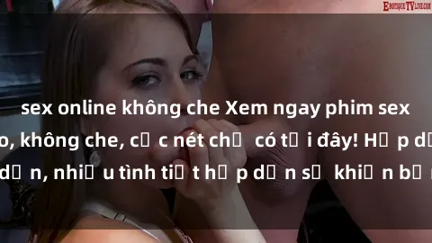 sex online không che Xem ngay phim sex full HD đỉnh cao, không che, cực nét chỉ có tại đây! Hấp dẫn, nhiều tình tiết hấp dẫn sẽ khiến bạn thỏa mãn đắm say.