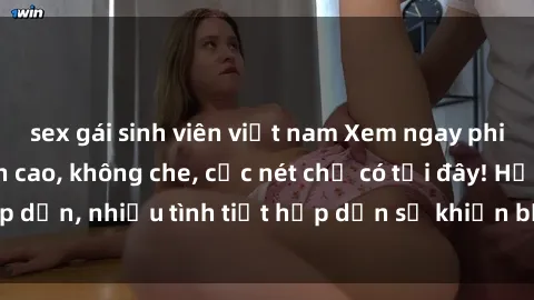 sex gái sinh viên việt nam Xem ngay phim sex full HD đỉnh cao, không che, cực nét chỉ có tại đây! Hấp dẫn, nhiều tình tiết hấp dẫn sẽ khiến bạn thỏa mãn đắm say.