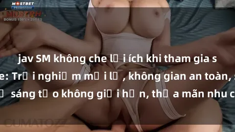jav SM không che lợi ích khi tham gia sex online không che: Trải nghiệm mới lạ, không gian an toàn, sự sáng tạo không giới hạn, thỏa mãn nhu cầu tình dục của bạn.