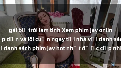 gái bị trói làm tình Xem phim jav online: trải nghiệm hấp dẫn và lôi cuốn ngay tại nhà với danh sách phim jav hot nhất được cập nhật liên tục.