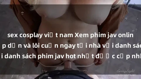 sex cosplay việt nam Xem phim jav online: trải nghiệm hấp dẫn và lôi cuốn ngay tại nhà với danh sách phim jav hot nhất được cập nhật liên tục.