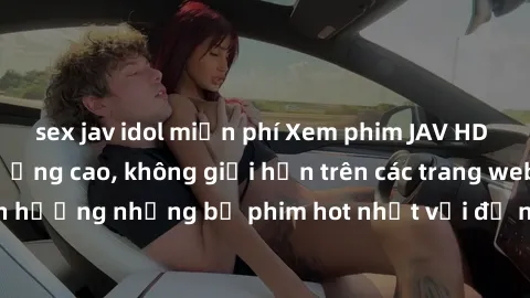 sex jav idol miễn phí Xem phim JAV HD miễn phí chất lượng cao, không giới hạn trên các trang web uy tín. Yên tâm tận hưởng những bộ phim hot nhất với độ nét sắc sảo, đẹp mắt ngay tại nhà. Hãy trải ngh