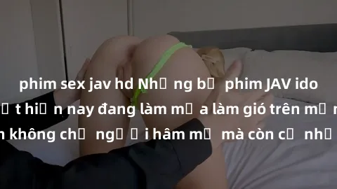 phim sex jav hd Những bộ phim JAV idol không che hot nhất hiện nay đang làm mưa làm gió trên mạng, hấp dẫn không chỉ người hâm mộ mà còn cả những ai mới tìm hiểu về thể loại này!