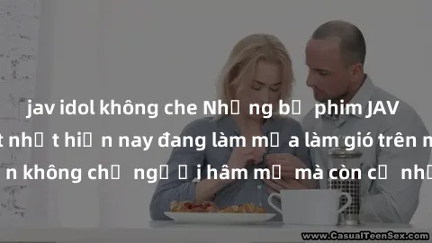 jav idol không che Những bộ phim JAV idol không che hot nhất hiện nay đang làm mưa làm gió trên mạng, hấp dẫn không chỉ người hâm mộ mà còn cả những ai mới tìm hiểu về thể loại này!