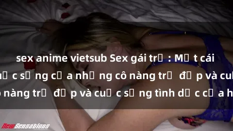 sex anime vietsub Sex gái trẻ: Một cái nhìn sâu lắng vào cuộc sống của những cô nàng trẻ đẹp và cuộc sống tình dục của họ