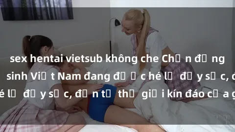 sex hentai vietsub không che Chấn động: Bí mật về sex nữ sinh Việt Nam đang được hé lộ đầy sốc, đến từ thế giới kín đáo của giới trẻ.