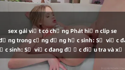 sex gái việt có chồng Phát hiện clip sex nữ sinh gây chấn động trong cộng đồng học sinh: Sự việc đang được điều tra và xử lý