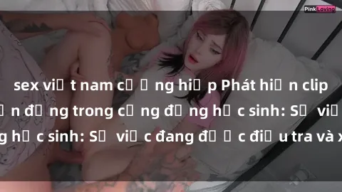sex việt nam cưỡng hiếp Phát hiện clip sex nữ sinh gây chấn động trong cộng đồng học sinh: Sự việc đang được điều tra và xử lý