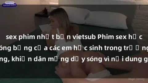 sex phim nhật bản vietsub Phim sex học sinh: Hành động nóng bỏng của các em học sinh trong trường, khiến dân mạng dậy sóng vì nội dung gợi cảm và kích thích.