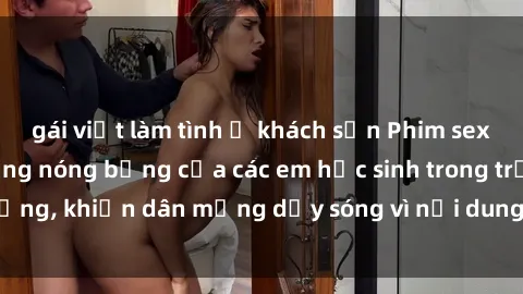 gái việt làm tình ở khách sạn Phim sex học sinh: Hành động nóng bỏng của các em học sinh trong trường, khiến dân mạng dậy sóng vì nội dung gợi cảm và kích thích.