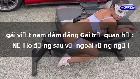 gái việt nam dâm đãng Gái trẻ quan hệ: Nỗi lo đằng sau vẻ ngoài rạng ngời
