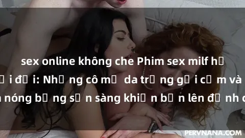 sex online không che Phim sex milf hấp dẫn nhất mọi thời đại: Những cô mẹ da trắng gợi cảm và nóng bỏng sẵn sàng khiến bạn lên đỉnh chỉ trong chớp mắt!