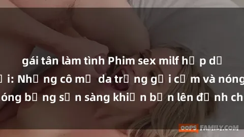 gái tân làm tình Phim sex milf hấp dẫn nhất mọi thời đại: Những cô mẹ da trắng gợi cảm và nóng bỏng sẵn sàng khiến bạn lên đỉnh chỉ trong chớp mắt!
