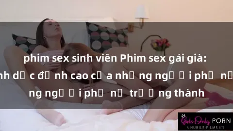 phim sex sinh viên Phim sex gái già: Trải nghiệm tình dục đỉnh cao của những người phụ nữ trưởng thành