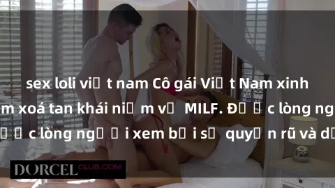 sex loli việt nam Cô gái Việt Nam xinh đẹp và gợi cảm làm xoá tan khái niệm về MILF. Được lòng người xem bởi sự quyến rũ và dễ thương.