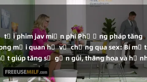 tải phim jav miễn phí Phương pháp tăng cường gắn kết trong mối quan hệ vợ chồng qua sex: Bí mật giúp tăng sự gần gũi, thăng hoa và hạnh phúc cho cặp đôi