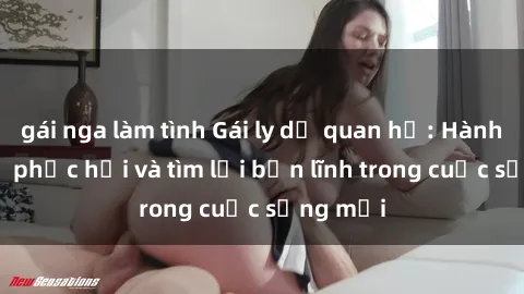 gái nga làm tình Gái ly dị quan hệ: Hành trình tự phục hồi và tìm lại bản lĩnh trong cuộc sống mới