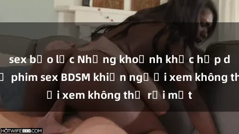 sex bạo lực Những khoảnh khắc hấp dẫn trong bộ phim sex BDSM khiến người xem không thể rời mắt