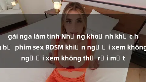 gái nga làm tình Những khoảnh khắc hấp dẫn trong bộ phim sex BDSM khiến người xem không thể rời mắt