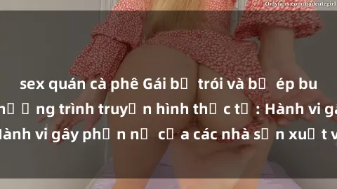 sex quán cà phê Gái bị trói và bị ép buộc làm tình trong chương trình truyền hình thực tế: Hành vi gây phẫn nộ của các nhà sản xuất và người xem.