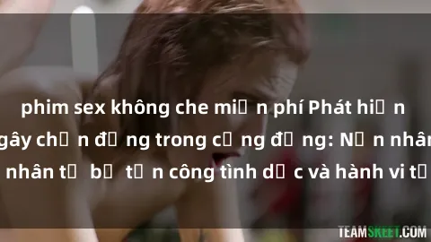 phim sex không che miễn phí Phát hiện vụ án bạo dâm sex gây chấn động trong cộng đồng: Nạn nhân tố bị tấn công tình dục và hành vi tệ hại được tiết lộ